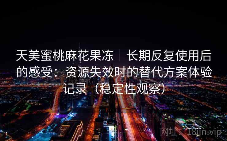 天美蜜桃麻花果冻｜长期反复使用后的感受：资源失效时的替代方案体验记录（稳定性观察）