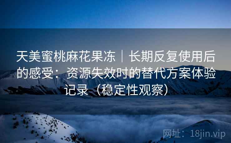 天美蜜桃麻花果冻｜长期反复使用后的感受：资源失效时的替代方案体验记录（稳定性观察）