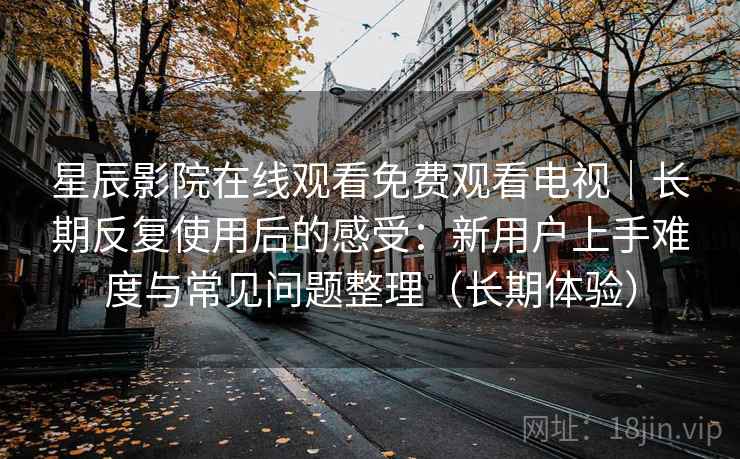 星辰影院在线观看免费观看电视｜长期反复使用后的感受：新用户上手难度与常见问题整理（长期体验）