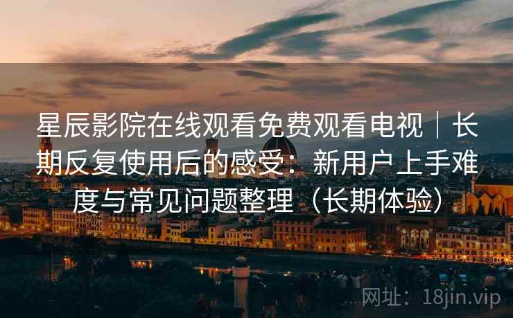 星辰影院在线观看免费观看电视｜长期反复使用后的感受：新用户上手难度与常见问题整理（长期体验）