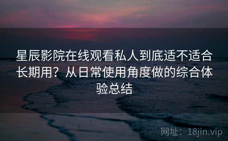 星辰影院在线观看私人到底适不适合长期用？从日常使用角度做的综合体验总结