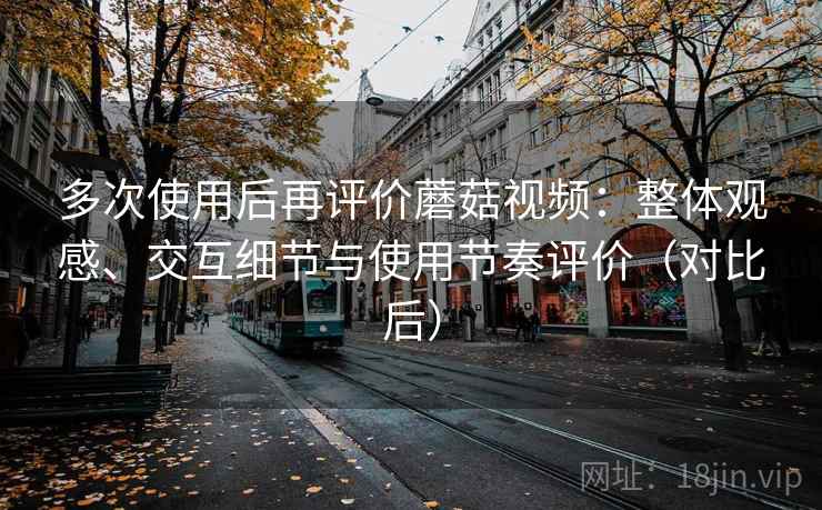 多次使用后再评价蘑菇视频：整体观感、交互细节与使用节奏评价（对比后）
