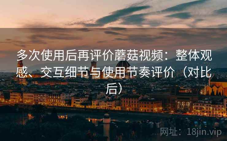 多次使用后再评价蘑菇视频：整体观感、交互细节与使用节奏评价（对比后）