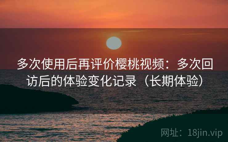 多次使用后再评价樱桃视频：多次回访后的体验变化记录（长期体验）