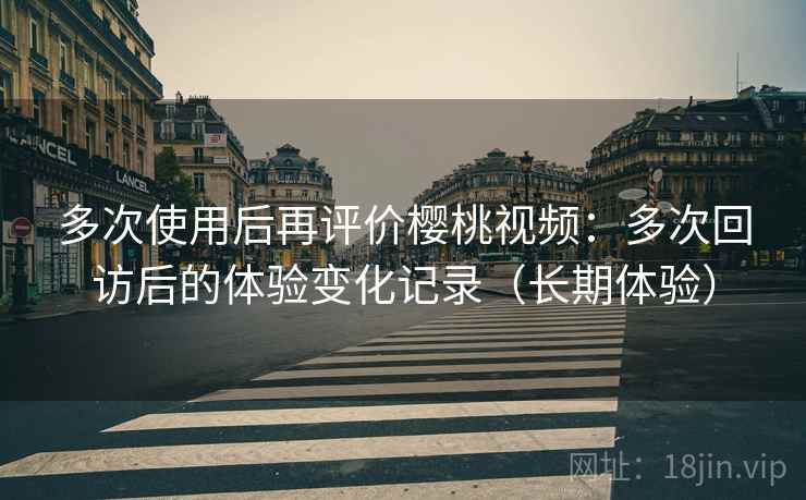 多次使用后再评价樱桃视频：多次回访后的体验变化记录（长期体验）