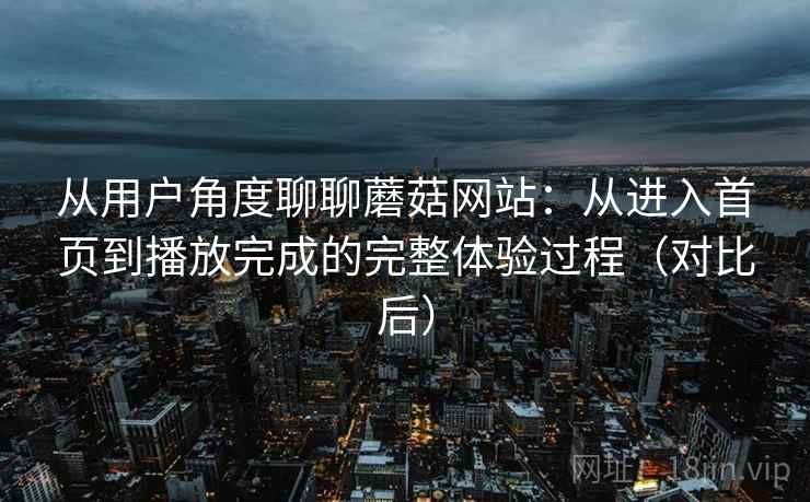 从用户角度聊聊蘑菇网站：从进入首页到播放完成的完整体验过程（对比后）