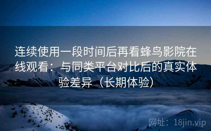 连续使用一段时间后再看蜂鸟影院在线观看：与同类平台对比后的真实体验差异（长期体验）