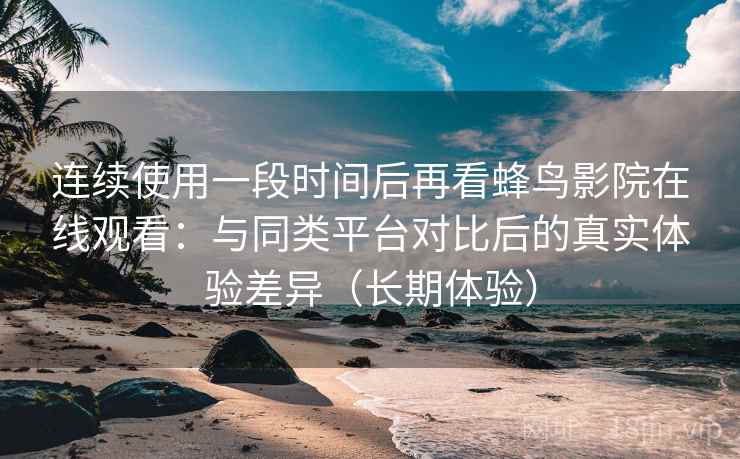 连续使用一段时间后再看蜂鸟影院在线观看：与同类平台对比后的真实体验差异（长期体验）