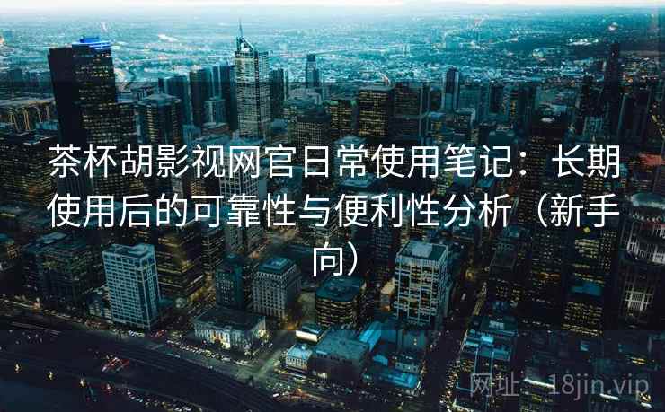 茶杯胡影视网官日常使用笔记：长期使用后的可靠性与便利性分析（新手向）
