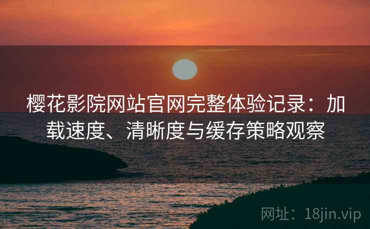 樱花影院网站官网完整体验记录：加载速度、清晰度与缓存策略观察