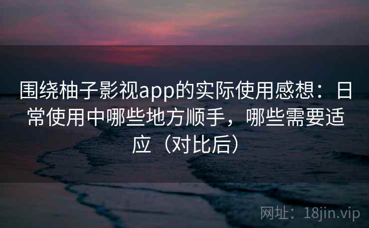 围绕柚子影视app的实际使用感想：日常使用中哪些地方顺手，哪些需要适应（对比后）