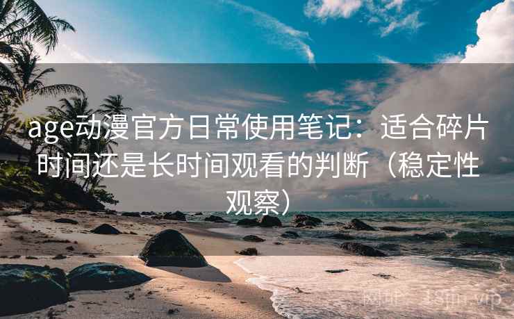 age动漫官方日常使用笔记：适合碎片时间还是长时间观看的判断（稳定性观察）
