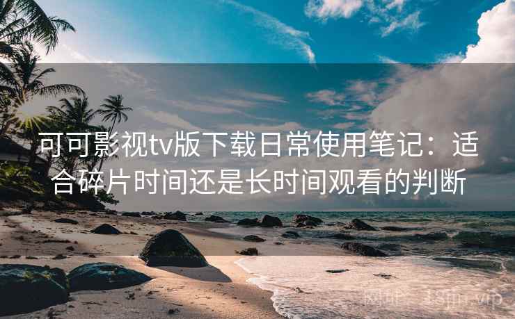 可可影视tv版下载日常使用笔记：适合碎片时间还是长时间观看的判断