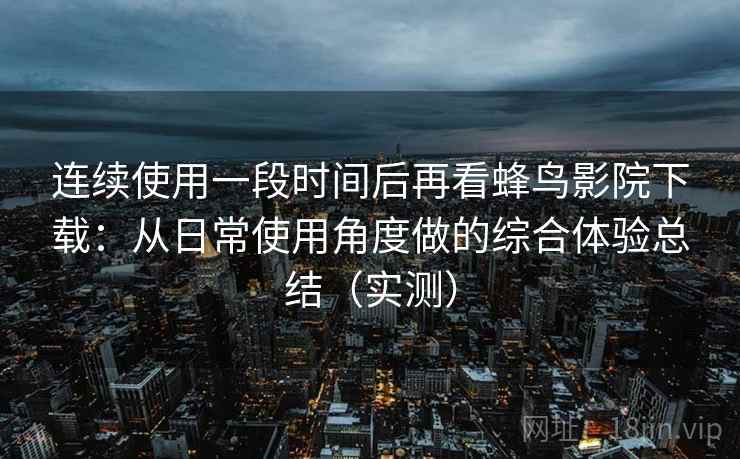 连续使用一段时间后再看蜂鸟影院下载：从日常使用角度做的综合体验总结（实测）