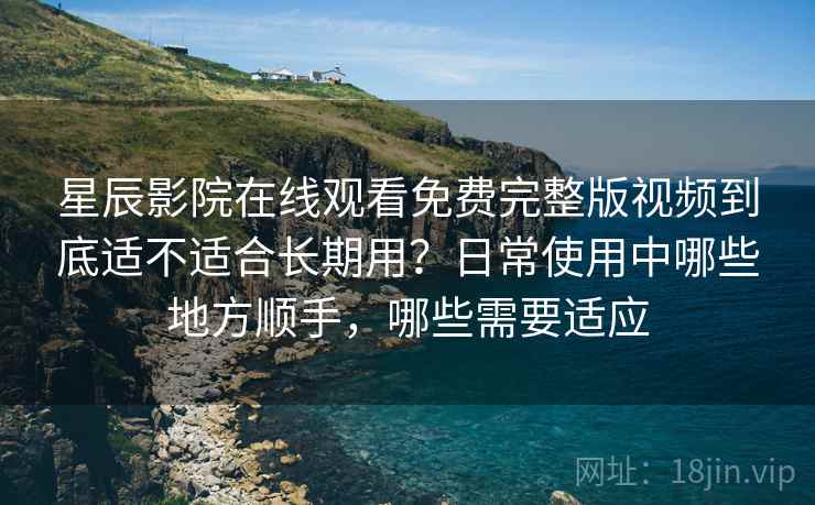 星辰影院在线观看免费完整版视频到底适不适合长期用？日常使用中哪些地方顺手，哪些需要适应