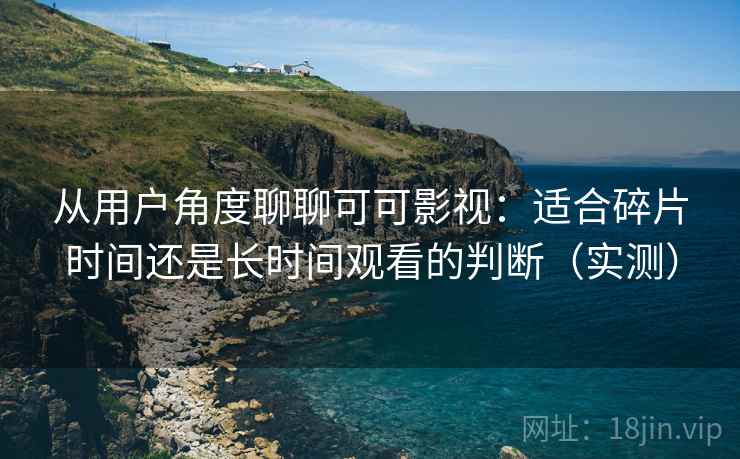 从用户角度聊聊可可影视：适合碎片时间还是长时间观看的判断（实测）