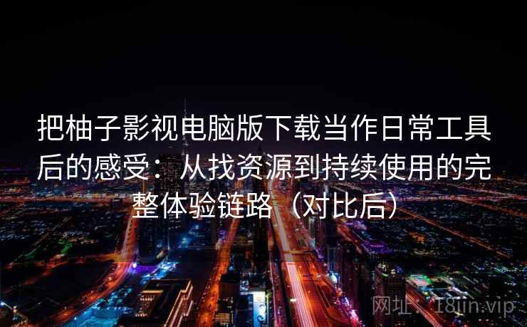 把柚子影视电脑版下载当作日常工具后的感受：从找资源到持续使用的完整体验链路（对比后）