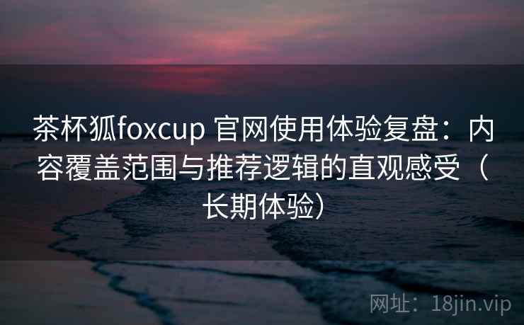 茶杯狐foxcup 官网使用体验复盘：内容覆盖范围与推荐逻辑的直观感受（长期体验）