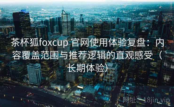 茶杯狐foxcup 官网使用体验复盘：内容覆盖范围与推荐逻辑的直观感受（长期体验）