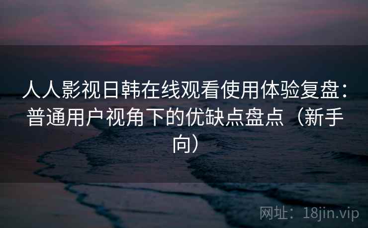 人人影视日韩在线观看使用体验复盘：普通用户视角下的优缺点盘点（新手向）