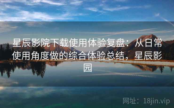 星辰影院下载使用体验复盘：从日常使用角度做的综合体验总结，星辰影园