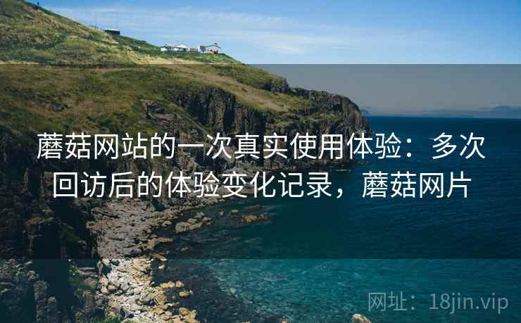 蘑菇网站的一次真实使用体验：多次回访后的体验变化记录，蘑菇网片
