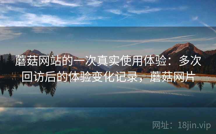 蘑菇网站的一次真实使用体验：多次回访后的体验变化记录，蘑菇网片