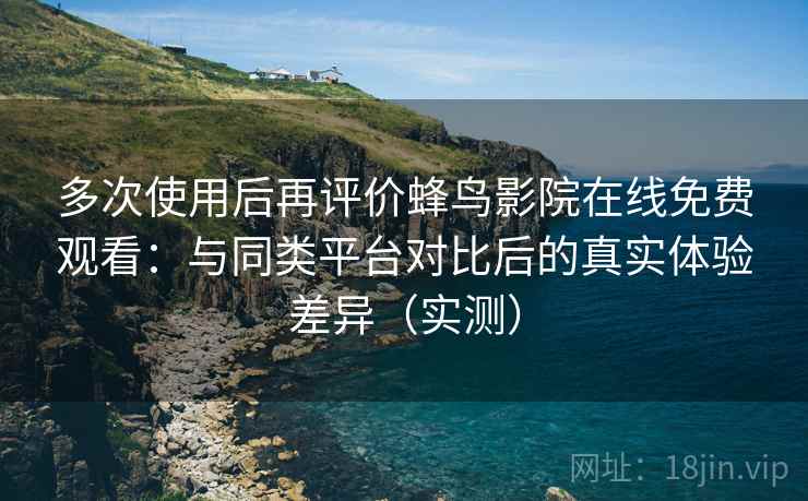 多次使用后再评价蜂鸟影院在线免费观看：与同类平台对比后的真实体验差异（实测）