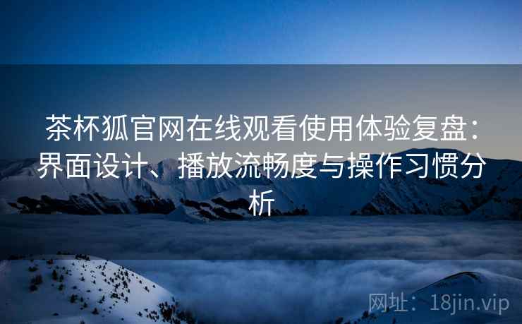 茶杯狐官网在线观看使用体验复盘：界面设计、播放流畅度与操作习惯分析