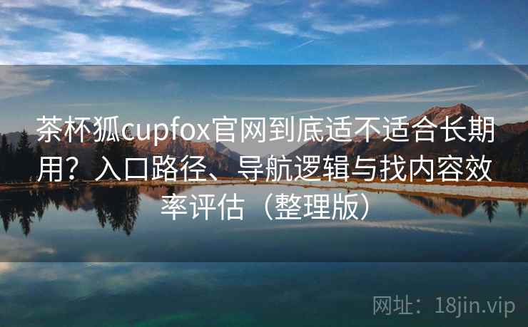 茶杯狐cupfox官网到底适不适合长期用？入口路径、导航逻辑与找内容效率评估（整理版）