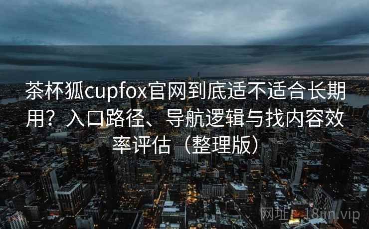 茶杯狐cupfox官网到底适不适合长期用？入口路径、导航逻辑与找内容效率评估（整理版）