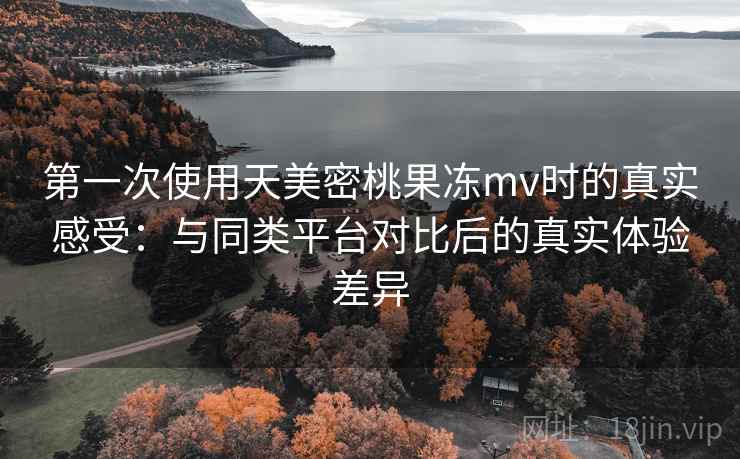 第一次使用天美密桃果冻mv时的真实感受：与同类平台对比后的真实体验差异