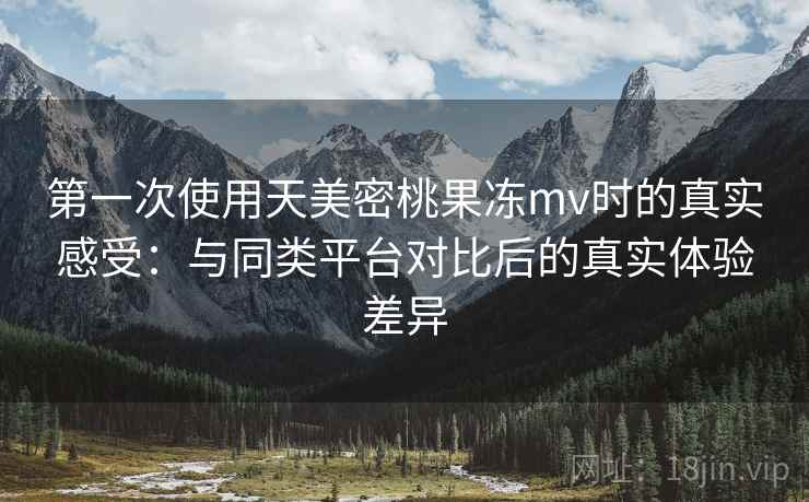 第一次使用天美密桃果冻mv时的真实感受：与同类平台对比后的真实体验差异